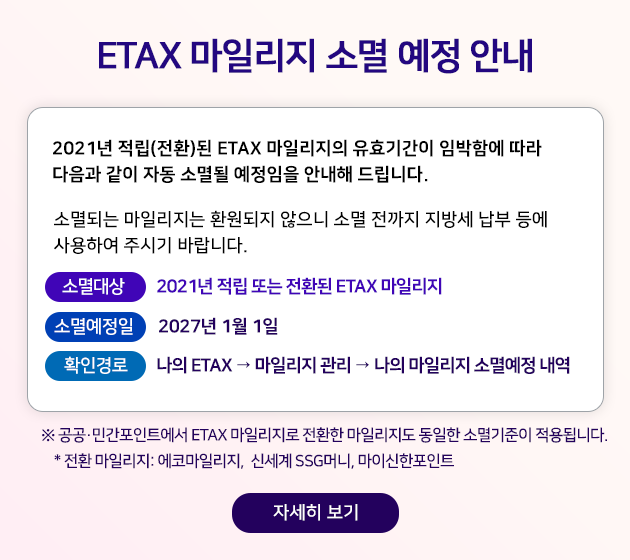 ETAX ���ϸ��� �Ҹ� ���� �ȳ� ETAX ȸ������ 2021�� ����(��ȯ)�� ETAX ���ϸ����� ��ȿ�Ⱓ�� �ӹ��Կ� ���� ������ ���� �ڵ� �Ҹ�� �������� �ȳ��� �帳�ϴ�. �Ҹ�Ǵ� ���ϸ����� ȯ������ ������ �Ҹ� ������ ���漼 ���� � ����Ͽ� �ֽñ� �ٶ��ϴ�. �Ҹ���: 2021�� ���� �Ǵ� ��ȯ�� ETAX ���ϸ��� �Ҹ꿹���� 2027�� 1�� 1�� Ȯ�ΰ�� ���� ETAX �� ���ϸ��� ���� �� ���� ���ϸ��� �Ҹ꿹�� ���� �� �������ΰ�����Ʈ���� ETAX ���ϸ����� ��ȯ�� ���ϸ����� ������ �Ҹ������ ����˴ϴ�. * ��ȯ ���ϸ���: ���ڸ��ϸ���, �ż��� SSG�Ӵ�, ���̽�������Ʈ �ڼ��� ����